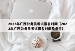 2023年广西公务员考试报名时间（2023年广西公务员考试报名时间及条件）