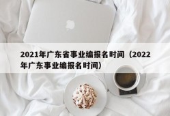 2021年广东省事业编报名时间（2022年广东事业编报名时间）