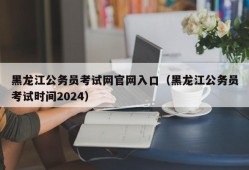 黑龙江公务员考试网官网入口（黑龙江公务员考试时间2024）